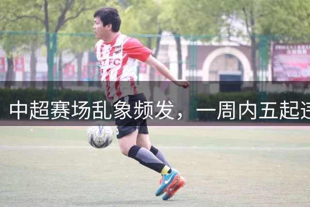 中超赛场乱象频发，一周内五起违规事件遭严惩